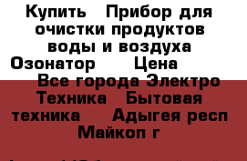 Купить : Прибор для очистки продуктов,воды и воздуха.Озонатор    › Цена ­ 25 500 - Все города Электро-Техника » Бытовая техника   . Адыгея респ.,Майкоп г.